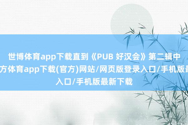 世博体育app下载直到《PUB 好汉会》第二辑中-世博官方体育app下载(官方)网站/网页版登录入口/手机版最新下载