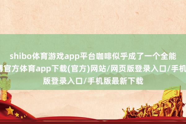 shibo体育游戏app平台咖啡似乎成了一个全能的借口-世博官方体育app下载(官方)网站/网页版登录入口/手机版最新下载