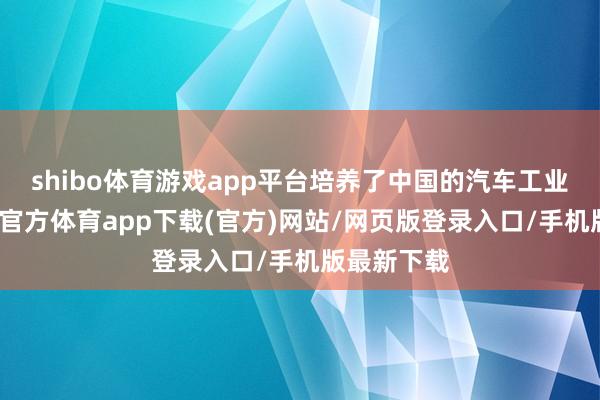 shibo体育游戏app平台培养了中国的汽车工业体系-世博官方体育app下载(官方)网站/网页版登录入口/手机版最新下载