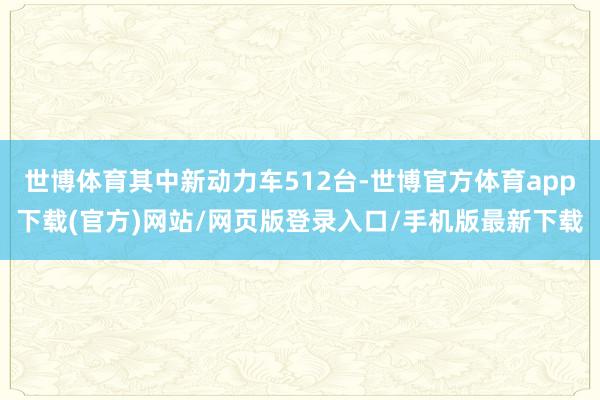 世博体育其中新动力车512台-世博官方体育app下载(官方)网站/网页版登录入口/手机版最新下载