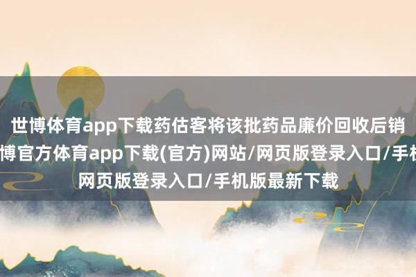 世博体育app下载药估客将该批药品廉价回收后销售到药店-世博官方体育app下载(官方)网站/网页版登录入口/手机版最新下载