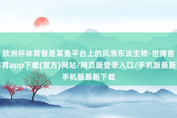 欧洲杯体育曾是某鱼平台上的风浪东谈主物-世博官方体育app下载(官方)网站/网页版登录入口/手机版最新下载