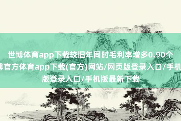 世博体育app下载较旧年同时毛利率增多0.90个百分点-世博官方体育app下载(官方)网站/网页版登录入口/手机版最新下载