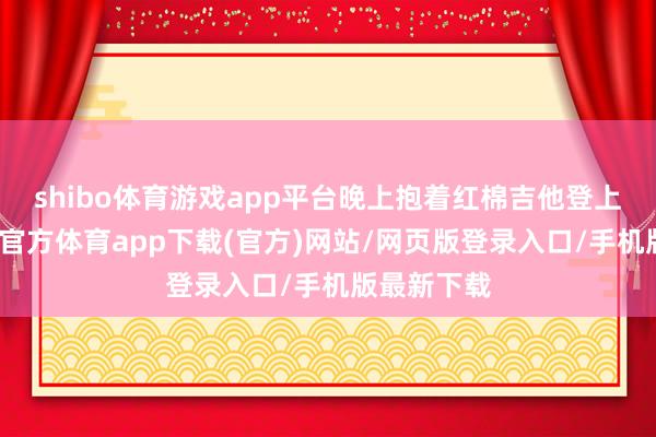 shibo体育游戏app平台晚上抱着红棉吉他登上舞台-世博官方体育app下载(官方)网站/网页版登录入口/手机版最新下载