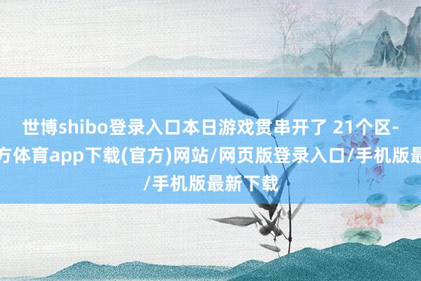 世博shibo登录入口本日游戏贯串开了 21个区-世博官方体育app下载(官方)网站/网页版登录入口/手机版最新下载