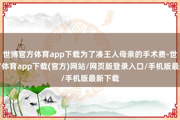 世博官方体育app下载为了凑王人母亲的手术费-世博官方体育app下载(官方)网站/网页版登录入口/手机版最新下载