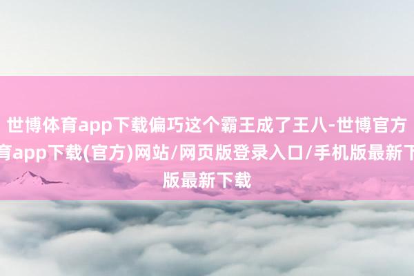 世博体育app下载偏巧这个霸王成了王八-世博官方体育app下载(官方)网站/网页版登录入口/手机版最新下载