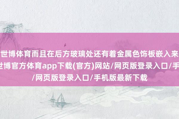世博体育而且在后方玻璃处还有着金属色饰板嵌入来加多个性感-世博官方体育app下载(官方)网站/网页版登录入口/手机版最新下载