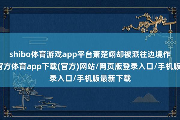 shibo体育游戏app平台萧楚翊却被派往边境作战-世博官方体育app下载(官方)网站/网页版登录入口/手机版最新下载