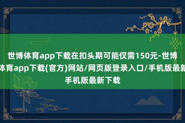 世博体育app下载在扣头期可能仅需150元-世博官方体育app下载(官方)网站/网页版登录入口/手机版最新下载