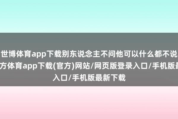 世博体育app下载别东说念主不问他可以什么都不说-世博官方体育app下载(官方)网站/网页版登录入口/手机版最新下载