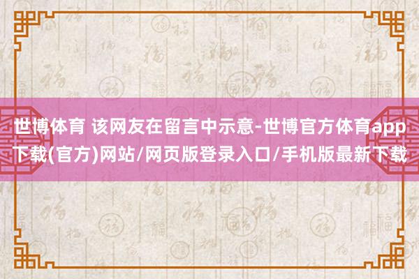 世博体育 该网友在留言中示意-世博官方体育app下载(官方)网站/网页版登录入口/手机版最新下载