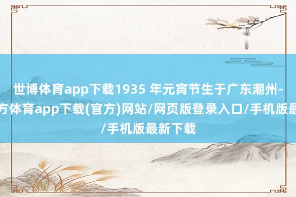世博体育app下载1935 年元宵节生于广东潮州-世博官方体育app下载(官方)网站/网页版登录入口/手机版最新下载