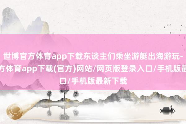 世博官方体育app下载东谈主们乘坐游艇出海游玩-世博官方体育app下载(官方)网站/网页版登录入口/手机版最新下载