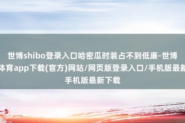 世博shibo登录入口哈密瓜时装占不到低廉-世博官方体育app下载(官方)网站/网页版登录入口/手机版最新下载