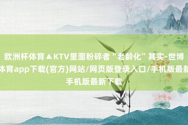 欧洲杯体育▲KTV里面粉碎者“老龄化”其实-世博官方体育app下载(官方)网站/网页版登录入口/手机版最新下载