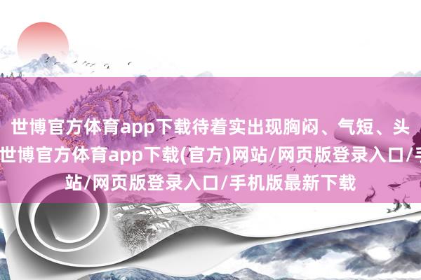 世博官方体育app下载待着实出现胸闷、气短、头晕以致昏迷时-世博官方体育app下载(官方)网站/网页版登录入口/手机版最新下载