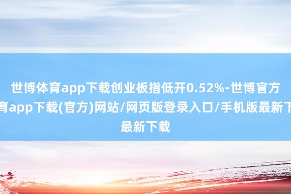 世博体育app下载创业板指低开0.52%-世博官方体育app下载(官方)网站/网页版登录入口/手机版最新下载