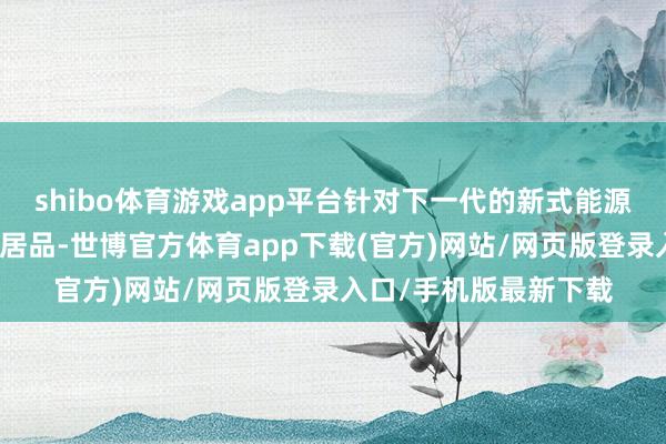 shibo体育游戏app平台针对下一代的新式能源电板和储能电板适用居品-世博官方体育app下载(官方)网站/网页版登录入口/手机版最新下载