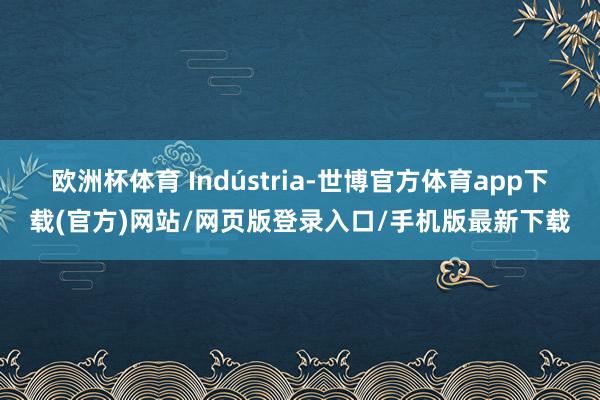 欧洲杯体育 Indústria-世博官方体育app下载(官方)网站/网页版登录入口/手机版最新下载