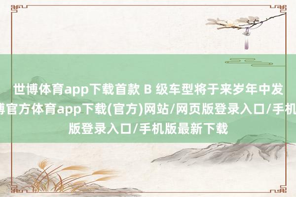 世博体育app下载首款 B 级车型将于来岁年中发扬发布-世博官方体育app下载(官方)网站/网页版登录入口/手机版最新下载