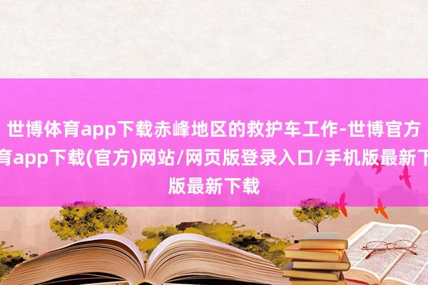 世博体育app下载赤峰地区的救护车工作-世博官方体育app下载(官方)网站/网页版登录入口/手机版最新下载