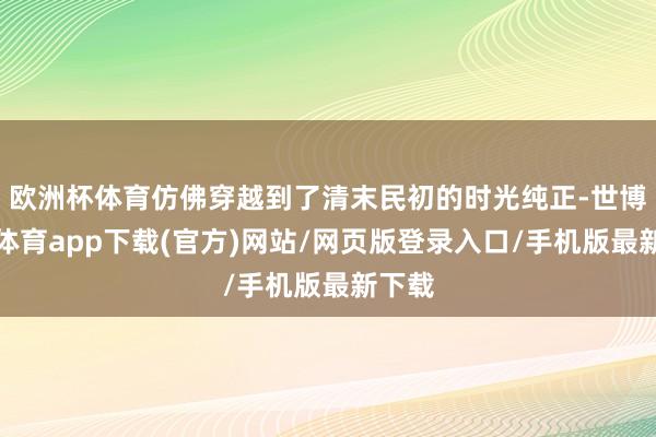 欧洲杯体育仿佛穿越到了清末民初的时光纯正-世博官方体育app下载(官方)网站/网页版登录入口/手机版最新下载