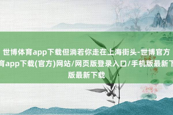 世博体育app下载但淌若你走在上海街头-世博官方体育app下载(官方)网站/网页版登录入口/手机版最新下载