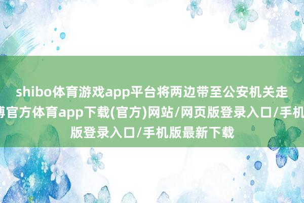 shibo体育游戏app平台将两边带至公安机关走访照拂-世博官方体育app下载(官方)网站/网页版登录入口/手机版最新下载
