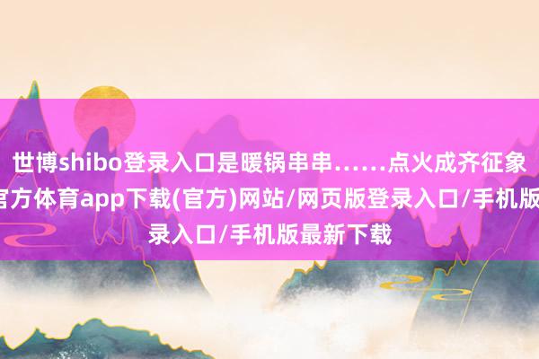 世博shibo登录入口是暖锅串串……点火成齐征象新-世博官方体育app下载(官方)网站/网页版登录入口/手机版最新下载