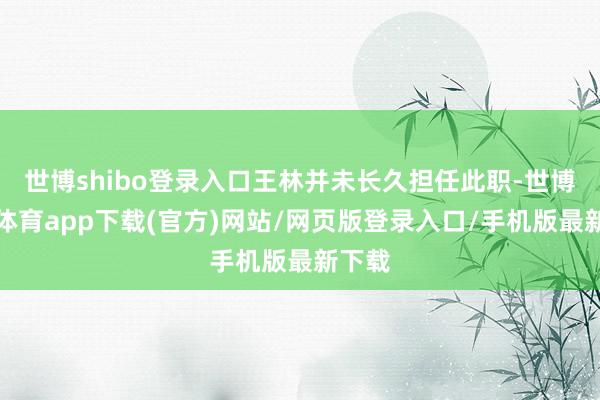 世博shibo登录入口王林并未长久担任此职-世博官方体育app下载(官方)网站/网页版登录入口/手机版最新下载