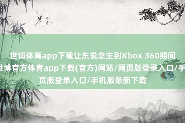 世博体育app下载让东说念主到Xbox 360期间的动作游戏-世博官方体育app下载(官方)网站/网页版登录入口/手机版最新下载