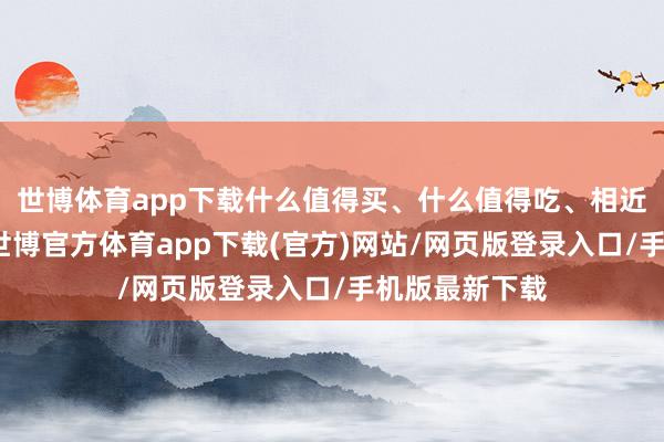 世博体育app下载什么值得买、什么值得吃、相近那处有优惠-世博官方体育app下载(官方)网站/网页版登录入口/手机版最新下载