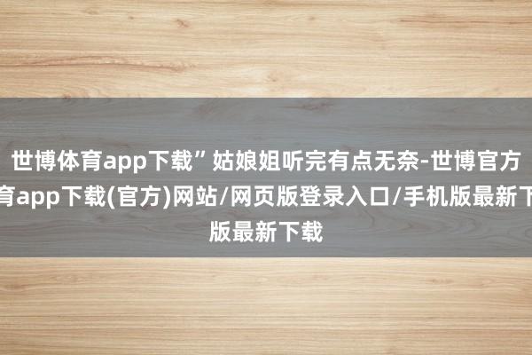 世博体育app下载”姑娘姐听完有点无奈-世博官方体育app下载(官方)网站/网页版登录入口/手机版最新下载