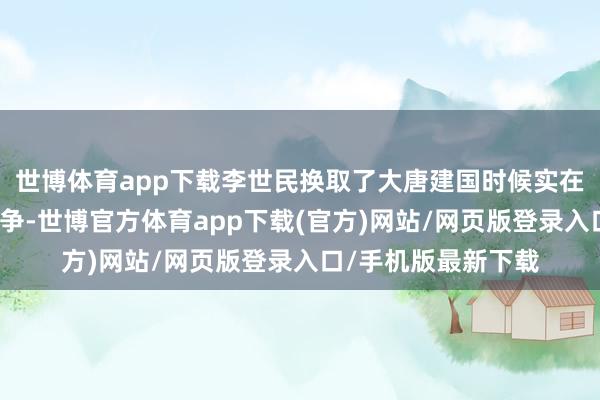 世博体育app下载李世民换取了大唐建国时候实在总共进攻的军事战争-世博官方体育app下载(官方)网站/网页版登录入口/手机版最新下载