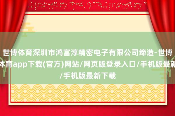 世博体育深圳市鸿富淳精密电子有限公司缔造-世博官方体育app下载(官方)网站/网页版登录入口/手机版最新下载