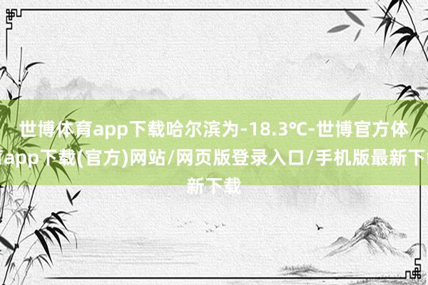 世博体育app下载哈尔滨为-18.3℃-世博官方体育app下载(官方)网站/网页版登录入口/手机版最新下载