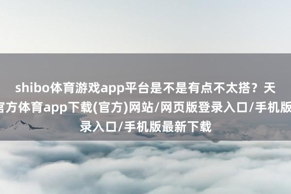 shibo体育游戏app平台是不是有点不太搭？天然-世博官方体育app下载(官方)网站/网页版登录入口/手机版最新下载
