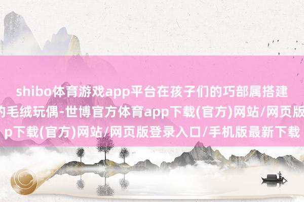 shibo体育游戏app平台在孩子们的巧部属搭建出玄幻宇宙；憨态可掬的毛绒玩偶-世博官方体育app下载(官方)网站/网页版登录入口/手机版最新下载