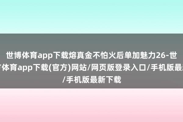 世博体育app下载熔真金不怕火后单加魅力26-世博官方体育app下载(官方)网站/网页版登录入口/手机版最新下载