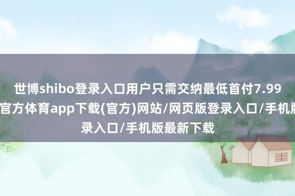 世博shibo登录入口用户只需交纳最低首付7.99万元-世博官方体育app下载(官方)网站/网页版登录入口/手机版最新下载