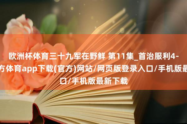 欧洲杯体育三十九军在野鲜 第11集_首治服利4-世博官方体育app下载(官方)网站/网页版登录入口/手机版最新下载