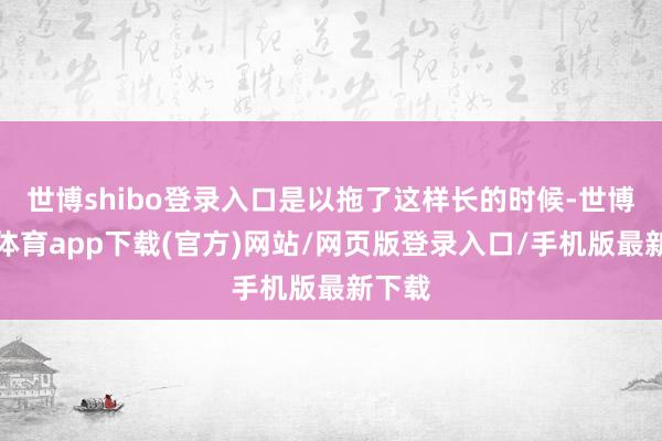 世博shibo登录入口是以拖了这样长的时候-世博官方体育app下载(官方)网站/网页版登录入口/手机版最新下载