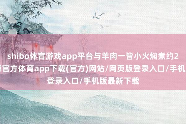 shibo体育游戏app平台与羊肉一皆小火焖煮约20分钟-世博官方体育app下载(官方)网站/网页版登录入口/手机版最新下载
