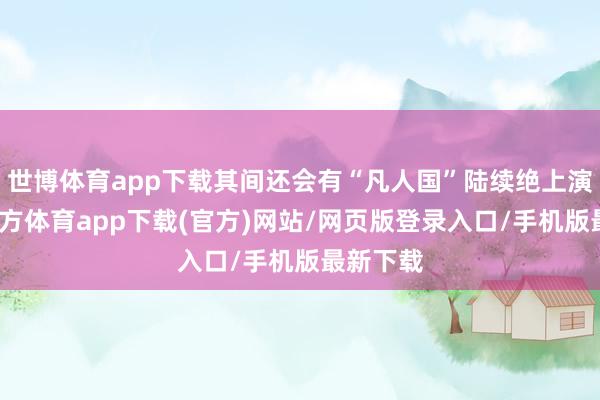 世博体育app下载其间还会有“凡人国”陆续绝上演-世博官方体育app下载(官方)网站/网页版登录入口/手机版最新下载