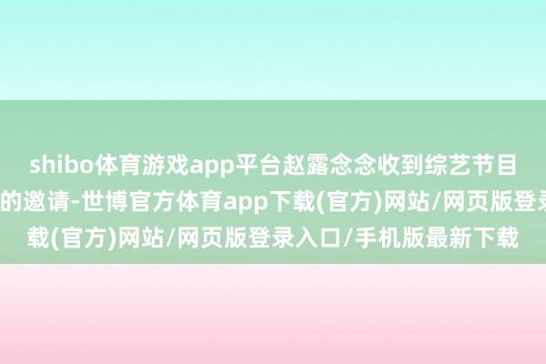 shibo体育游戏app平台赵露念念收到综艺节目《火星谍报局第二季》的邀请-世博官方体育app下载(官方)网站/网页版登录入口/手机版最新下载