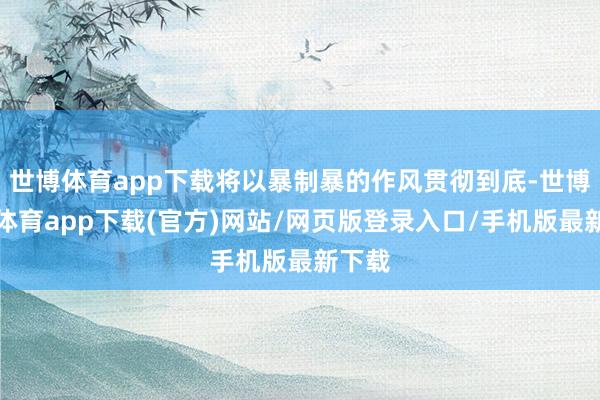 世博体育app下载将以暴制暴的作风贯彻到底-世博官方体育app下载(官方)网站/网页版登录入口/手机版最新下载
