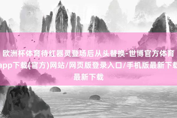 欧洲杯体育待红器灵登场后从头替换-世博官方体育app下载(官方)网站/网页版登录入口/手机版最新下载