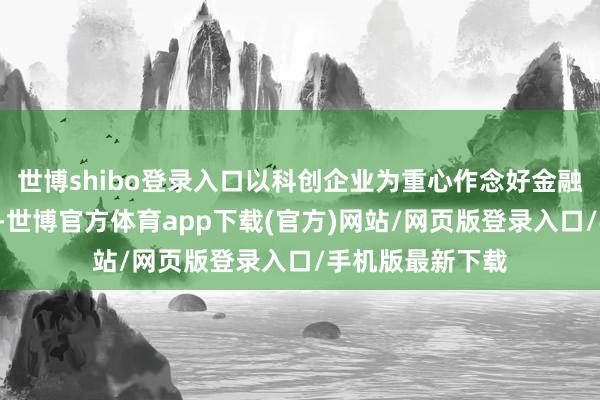 世博shibo登录入口以科创企业为重心作念好金融“五篇大著作”-世博官方体育app下载(官方)网站/网页版登录入口/手机版最新下载
