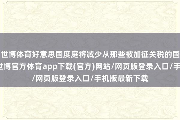 世博体育好意思国度庭将减少从那些被加征关税的国度购买商品-世博官方体育app下载(官方)网站/网页版登录入口/手机版最新下载